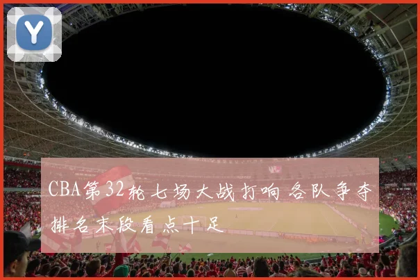 CBA第32轮七场大战打响 各队争夺排名末段看点十足