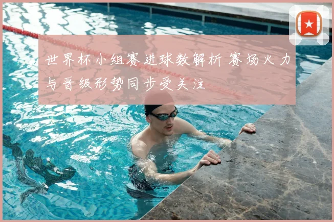世界杯小组赛进球数解析 赛场火力与晋级形势同步受关注