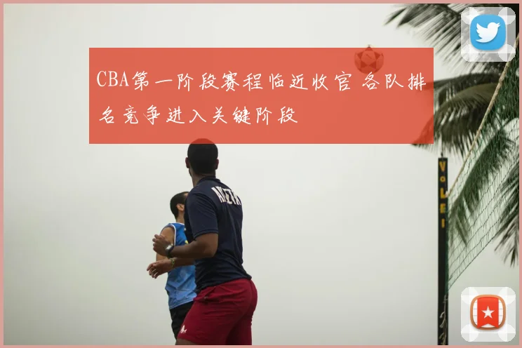 CBA第一阶段赛程临近收官 各队排名竞争进入关键阶段