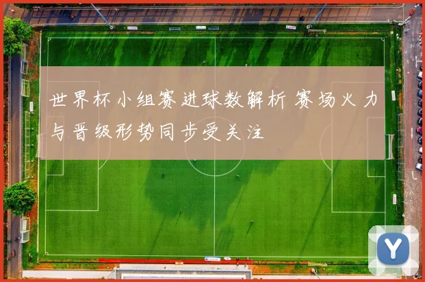 世界杯小组赛进球数解析 赛场火力与晋级形势同步受关注