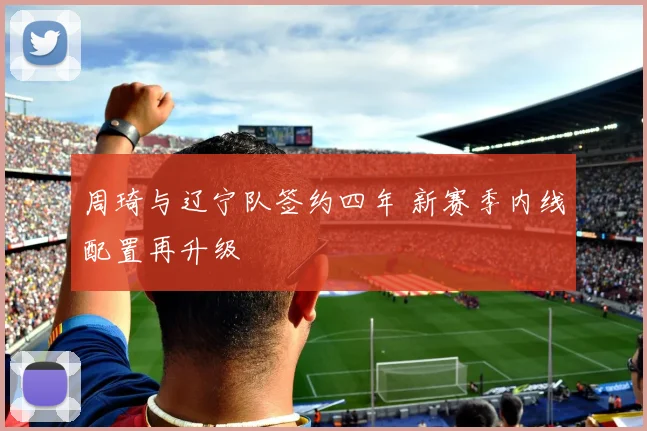 周琦与辽宁队签约四年 新赛季内线配置再升级